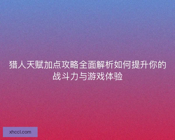猎人天赋加点攻略全面解析如何提升你的战斗力与游戏体验