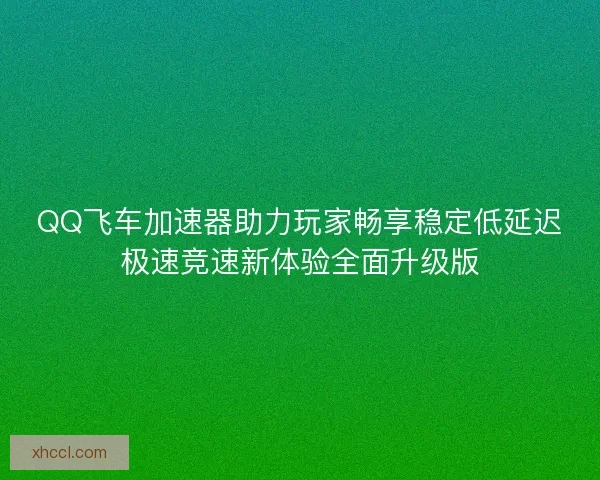 QQ飞车加速器助力玩家畅享稳定低延迟极速竞速新体验全面升级版