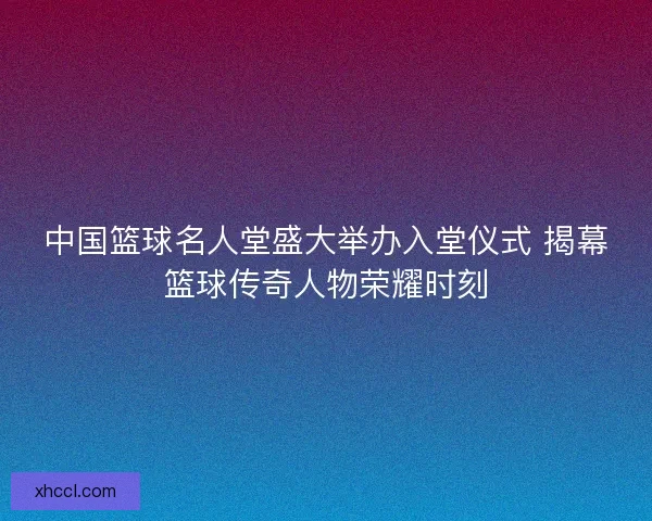 中国篮球名人堂盛大举办入堂仪式 揭幕篮球传奇人物荣耀时刻