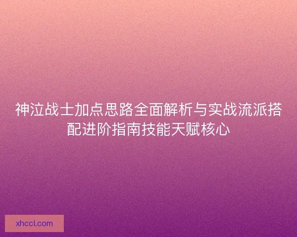 神泣战士加点思路全面解析与实战流派搭配进阶指南技能天赋核心